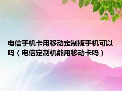 电信手机卡用移动定制版手机可以吗（电信定制机能用移动卡吗）