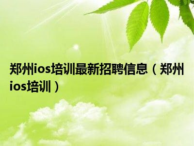 郑州ios培训最新招聘信息（郑州ios培训）