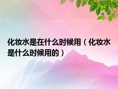 化妆水是在什么时候用（化妆水是什么时候用的）