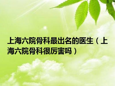 上海六院骨科最出名的医生（上海六院骨科很厉害吗）