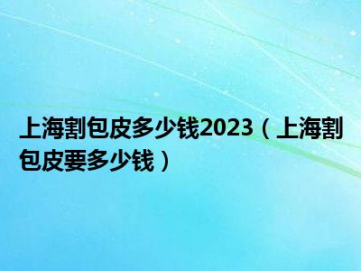 上海割包皮多少钱2023（上海割包皮要多少钱）