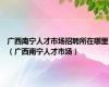 广西南宁人才市场招聘所在哪里（广西南宁人才市场）