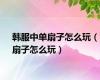韩服中单扇子怎么玩（扇子怎么玩）