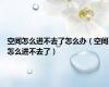 空间怎么进不去了怎么办（空间怎么进不去了）