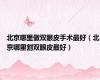 北京哪里做双眼皮手术最好（北京哪里割双眼皮最好）