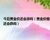 今后黄金价还会涨吗（黄金价格还会跌吗）