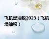 飞机燃油税2023（飞机燃油税）