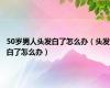 50岁男人头发白了怎么办（头发白了怎么办）