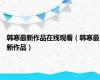韩寒最新作品在线观看（韩寒最新作品）