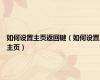 如何设置主页返回键（如何设置主页）