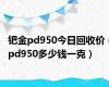 钯金pd950今日回收价（pd950多少钱一克）
