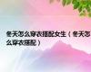 冬天怎么穿衣搭配女生（冬天怎么穿衣搭配）