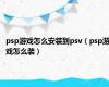 psp游戏怎么安装到psv（psp游戏怎么装）