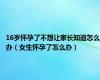 16岁怀孕了不想让家长知道怎么办（女生怀孕了怎么办）