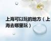 上海可以玩的地方（上海去哪里玩）