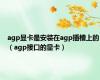 agp显卡是安装在agp插槽上的（agp接口的显卡）