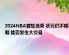 2024NBA首轮选秀 状元仍不明朗 能否发生大交易