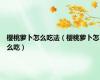 樱桃萝卜怎么吃法（樱桃萝卜怎么吃）