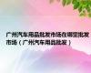 广州汽车用品批发市场在哪里批发市场（广州汽车用品批发）