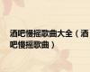 酒吧慢摇歌曲大全（酒吧慢摇歌曲）
