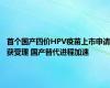 首个国产四价HPV疫苗上市申请获受理 国产替代进程加速