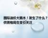 国际油价大跳水！发生了什么？供需格局生变引关注