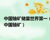中国铀矿储量世界第一（中国铀矿）