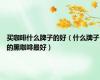 买咖啡什么牌子的好（什么牌子的黑咖啡最好）