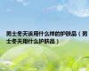 男士冬天该用什么样的护肤品（男士冬天用什么护肤品）