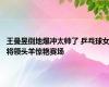 王曼昱倒地爆冲太帅了 乒乓球女将领头羊惊艳赛场
