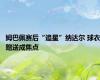 姆巴佩赛后“追星”纳达尔 球衣赠送成焦点