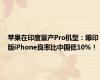 苹果在印度量产Pro机型：曝印版iPhone良率比中国低10%！