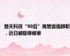 楚天科技“90后”高管雷雨辞职，近日被取保候审