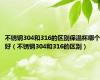 不锈钢304和316的区别保温杯哪个好（不锈钢304和316的区别）