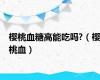 樱桃血糖高能吃吗?（樱桃血）