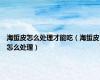 海蜇皮怎么处理才能吃（海蜇皮怎么处理）