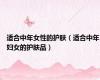 适合中年女性的护肤（适合中年妇女的护肤品）